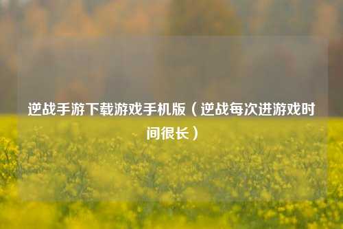 逆战手游下载游戏手机版（逆战每次进游戏时间很长）