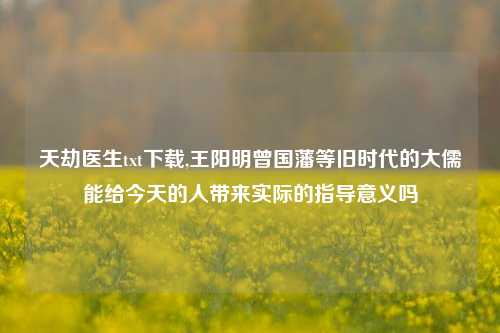 天劫医生txt下载,王阳明曾国藩等旧时代的大儒能给今天的人带来实际的指导意义吗