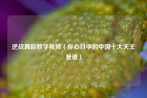 逆战舞蹈教学视频（你心目中的中国十大天王是谁）