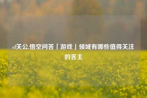 cf关公,悟空问答「游戏」领域有哪些值得关注的答主