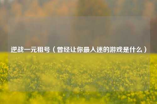 逆战一元租号（曾经让你最入迷的游戏是什么）