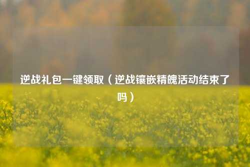 逆战礼包一键领取（逆战镶嵌精魄活动结束了吗）