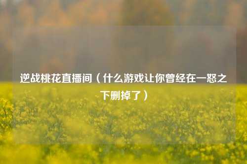 逆战桃花直播间（什么游戏让你曾经在一怒之下删掉了）