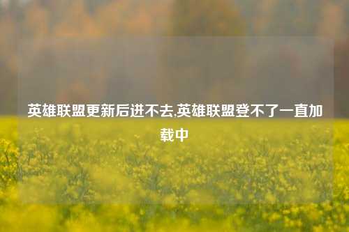 英雄联盟更新后进不去,英雄联盟登不了一直加载中