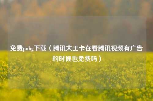 免费pubg下载（腾讯大王卡在看腾讯视频有广告的时候也免费吗）