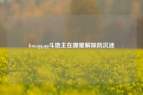 fcm.qq,qq斗地主在哪里解除防沉迷