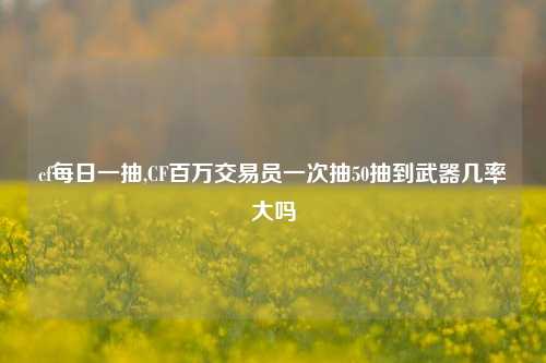 cf每日一抽,CF百万交易员一次抽50抽到武器几率大吗