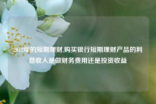 2012年的短期理财,购买银行短期理财产品的利息收入是做财务费用还是投资收益