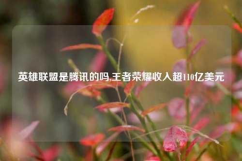 英雄联盟是腾讯的吗,王者荣耀收入超110亿美元