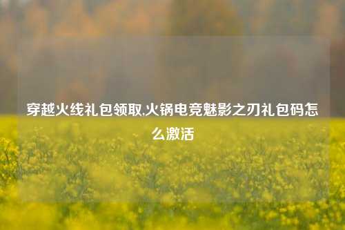 穿越火线礼包领取,火锅电竞魅影之刃礼包码怎么激活