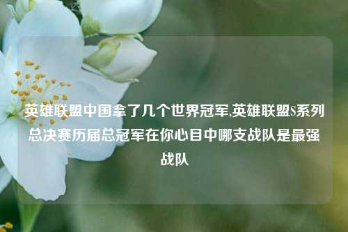 英雄联盟中国拿了几个世界冠军,英雄联盟S系列总决赛历届总冠军在你心目中哪支战队是最强战队