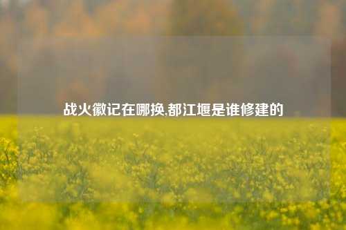 战火徽记在哪换,都江堰是谁修建的