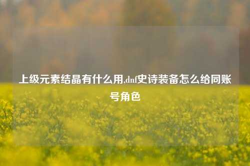 上级元素结晶有什么用,dnf史诗装备怎么给同账号角色