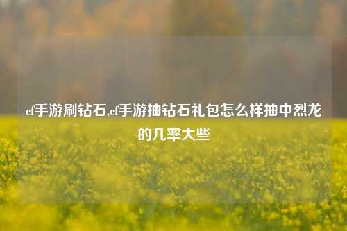 cf手游刷钻石,cf手游抽钻石礼包怎么样抽中烈龙的几率大些