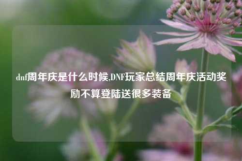 dnf周年庆是什么时候,DNF玩家总结周年庆活动奖励不算登陆送很多装备