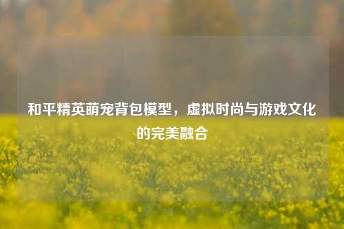 和平精英萌宠背包模型,虚拟时尚与游戏文化的完美融合