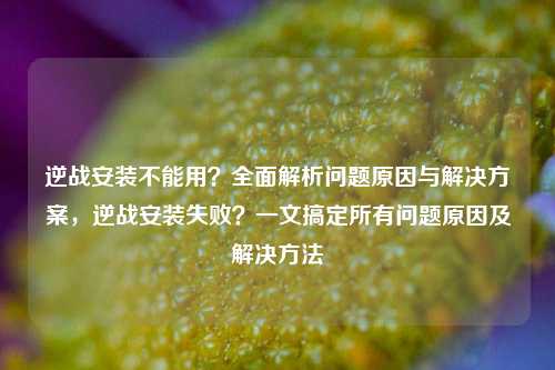 逆战安装不能用?全面解析问题原因与解决方案,逆战安装失败?一文搞定所有问题原因及解决方法
