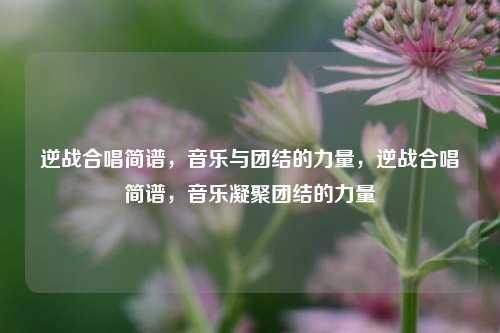 逆战合唱简谱，音乐与团结的力量，逆战合唱简谱，音乐凝聚团结的力量