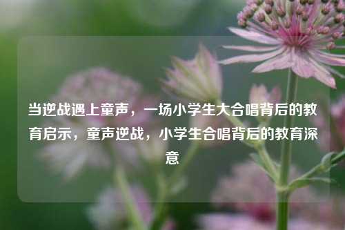 当逆战遇上童声，一场小学生大合唱背后的教育启示，童声逆战，小学生合唱背后的教育深意