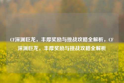 CF深渊巨龙，丰厚奖励与挑战攻略全解析，CF深渊巨龙，丰厚奖励与挑战攻略全解析