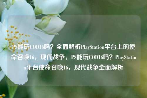 PS能玩COD16吗?全面解析PlayStation平台上的使命召唤16,现代战争,PS能玩COD16吗?PlayStation平台使命召唤16,现代战争全面解析