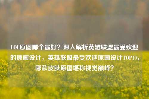 LOL原图哪个最好？深入解析英雄联盟最受欢迎的原画设计，英雄联盟最受欢迎原画设计TOP10，哪款皮肤原图堪称视觉巅峰？
