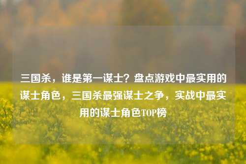 三国杀,谁是第一谋士?盘点游戏中最实用的谋士角色,三国杀最强谋士之争,实战中最实用的谋士角色TOP榜